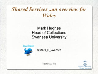 CILIP Cymru 2011 Shared Services ..an overview for Wales Mark Hughes Head of Collections Swansea University @Mark_H_Swansea 