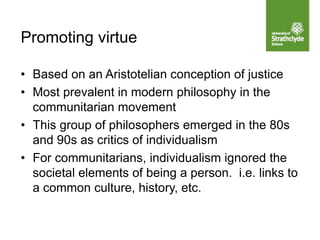 • Based on an Aristotelian conception of justice
• Most prevalent in modern philosophy in the
communitarian movement
• This group of philosophers emerged in the 80s
and 90s as critics of individualism
• For communitarians, individualism ignored the
societal elements of being a person. i.e. links to
a common culture, history, etc.
Promoting virtue
 