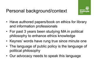 • Have authored papers/book on ethics for library
and information professionals
• For past 3 years been studying MA in political
philosophy to enhance ethics knowledge
• Keynes’ words have rung true since minute one
• The language of public policy is the language of
political philosophy
• Our advocacy needs to speak this language
Personal background/context
 