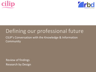 Defining our professional future
CILIP’s Conversation with the Knowledge & Information
Community
Review of findings
Research by Design
 