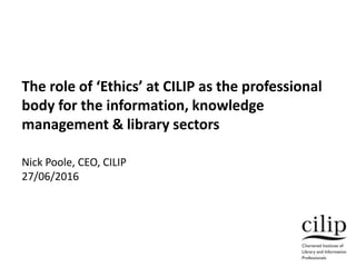 The role of ‘Ethics’ at CILIP as the professional
body for the information, knowledge
management & library sectors
Nick Poole, CEO, CILIP
27/06/2016
 