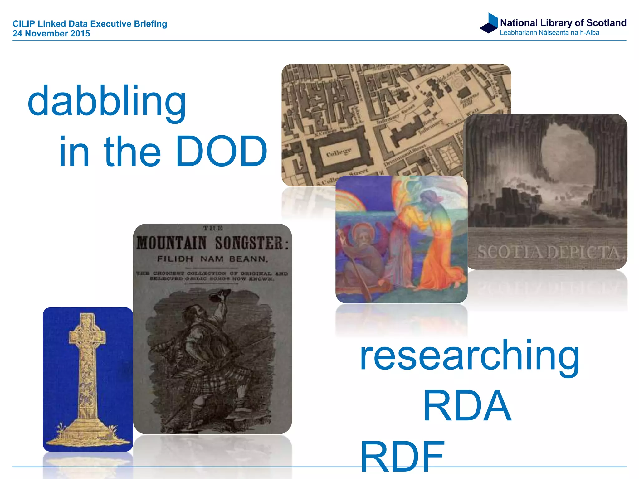 National Library of Scotland
Leabharlann Nàiseanta na h-Alba
http://www.math.uh.edu/~tomforde/images/UniverseAndMan.jpg
CILIP Linked Data Executive Briefing
24 November 2015
dabbling
in the DOD
researching
RDA
RDF
 