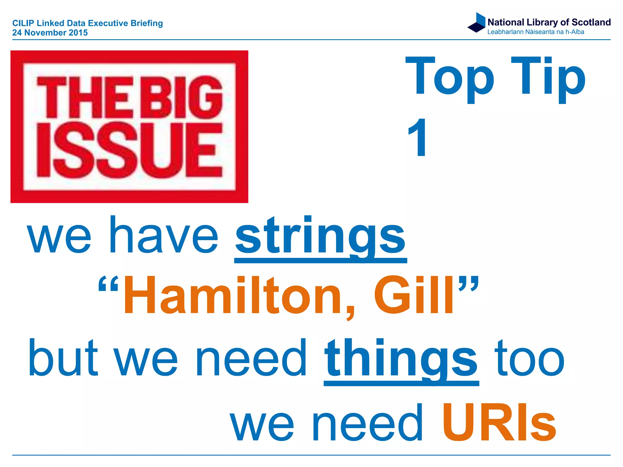 National Library of Scotland
Leabharlann Nàiseanta na h-Alba
Top Tip
1
we have strings
“Hamilton, Gill”
but we need things too
we need URIs
CILIP Linked Data Executive Briefing
24 November 2015
 