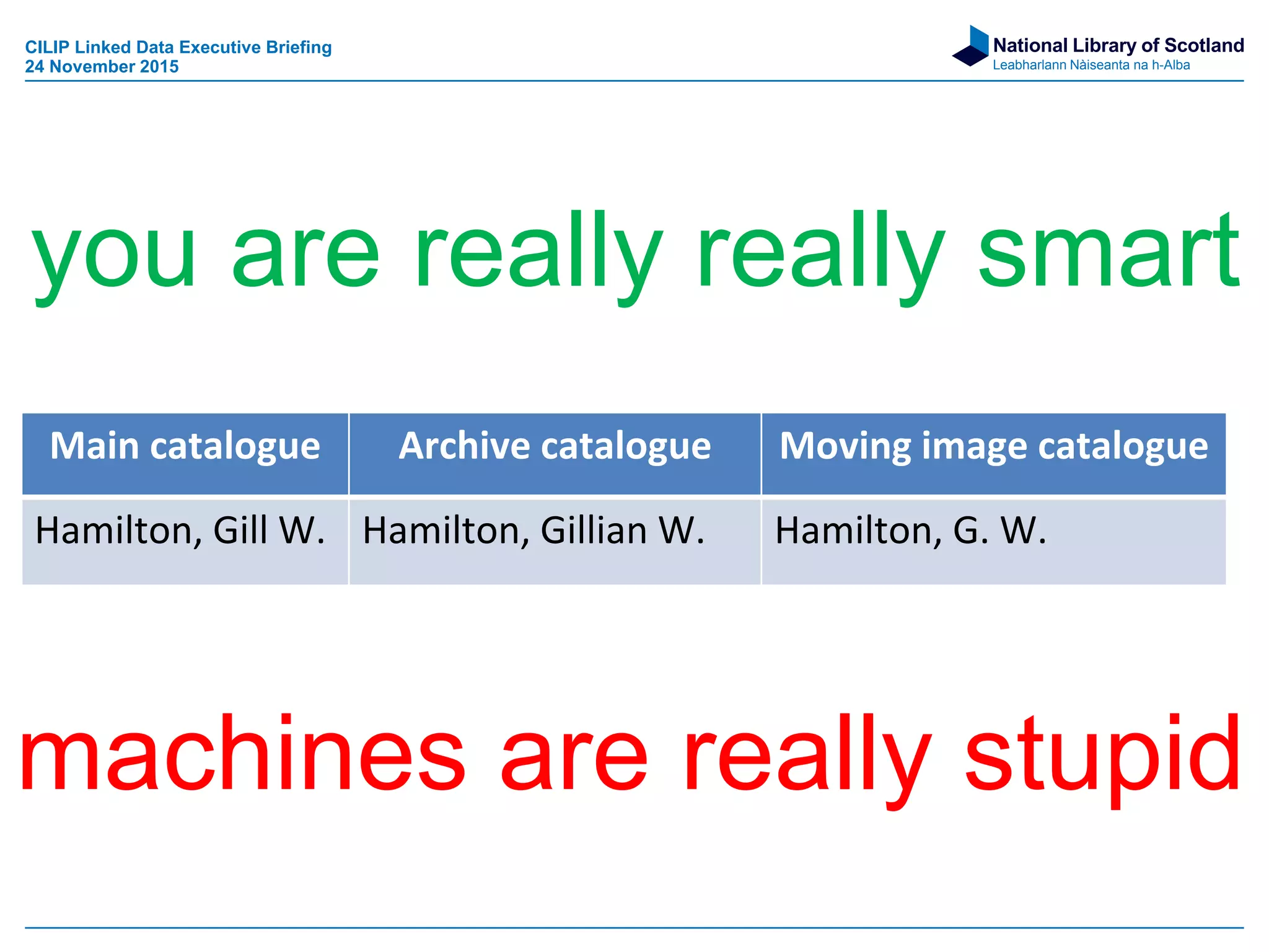 National Library of Scotland
Leabharlann Nàiseanta na h-Alba
machines are really stupid
Main catalogue Archive catalogue Moving image catalogue
Hamilton, Gill W. Hamilton, Gillian W. Hamilton, G. W.
you are really really smart
CILIP Linked Data Executive Briefing
24 November 2015
 
