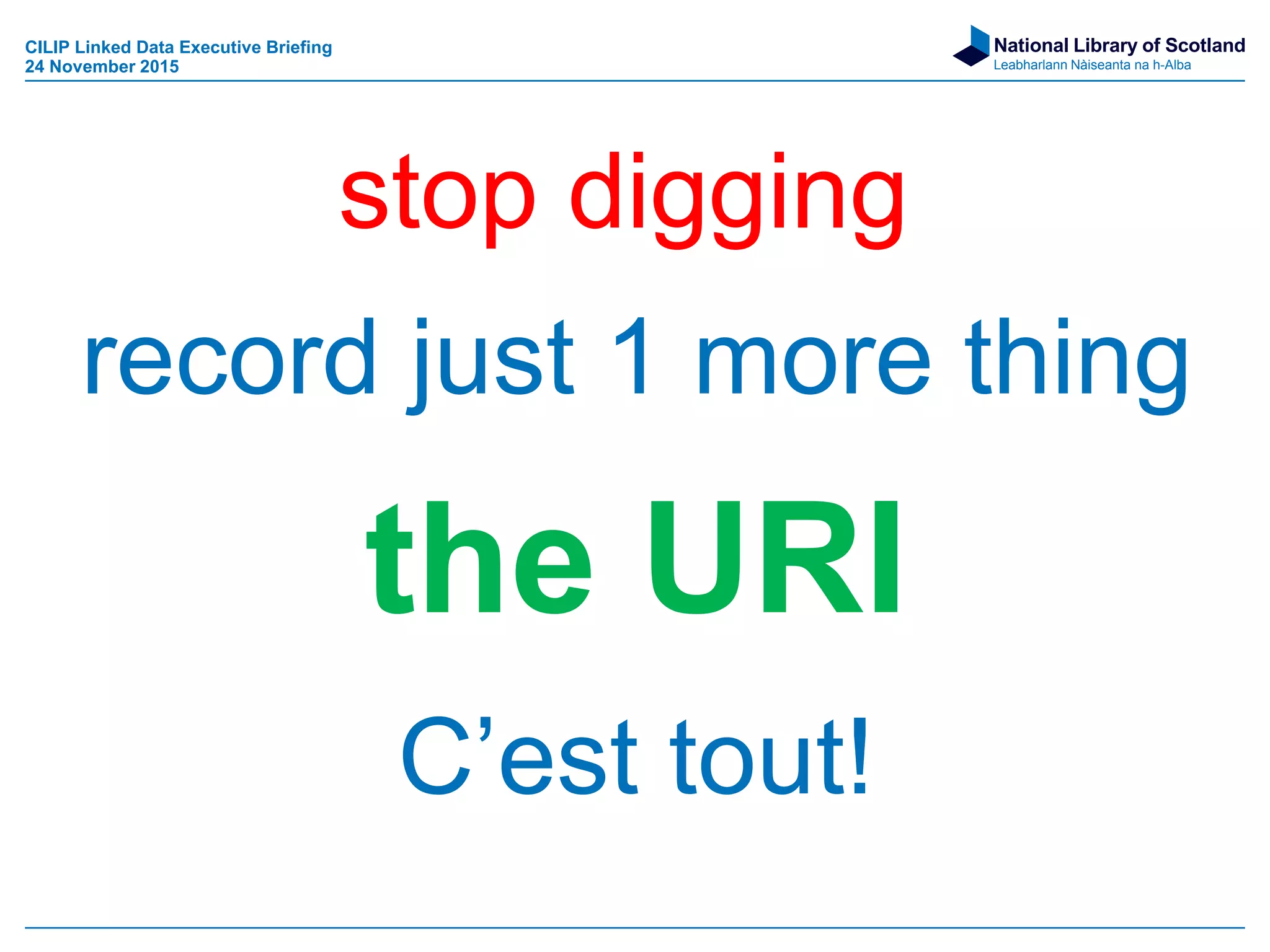National Library of Scotland
Leabharlann Nàiseanta na h-Alba
record just 1 more thing
the URI
C’est tout!
stop digging
CILIP Linked Data Executive Briefing
24 November 2015
 