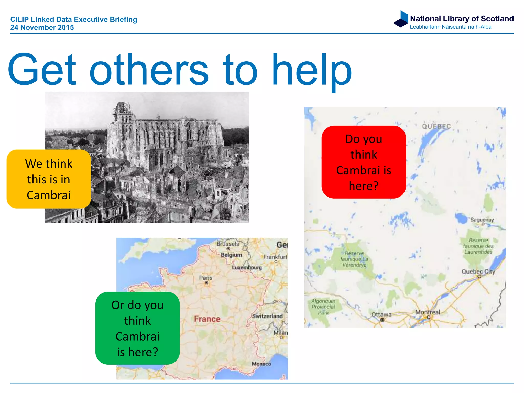 National Library of Scotland
Leabharlann Nàiseanta na h-Alba
Get others to help
We think
this is in
Cambrai
Or do you
think
Cambrai
is here?
Do you
think
Cambrai is
here?
CILIP Linked Data Executive Briefing
24 November 2015
 