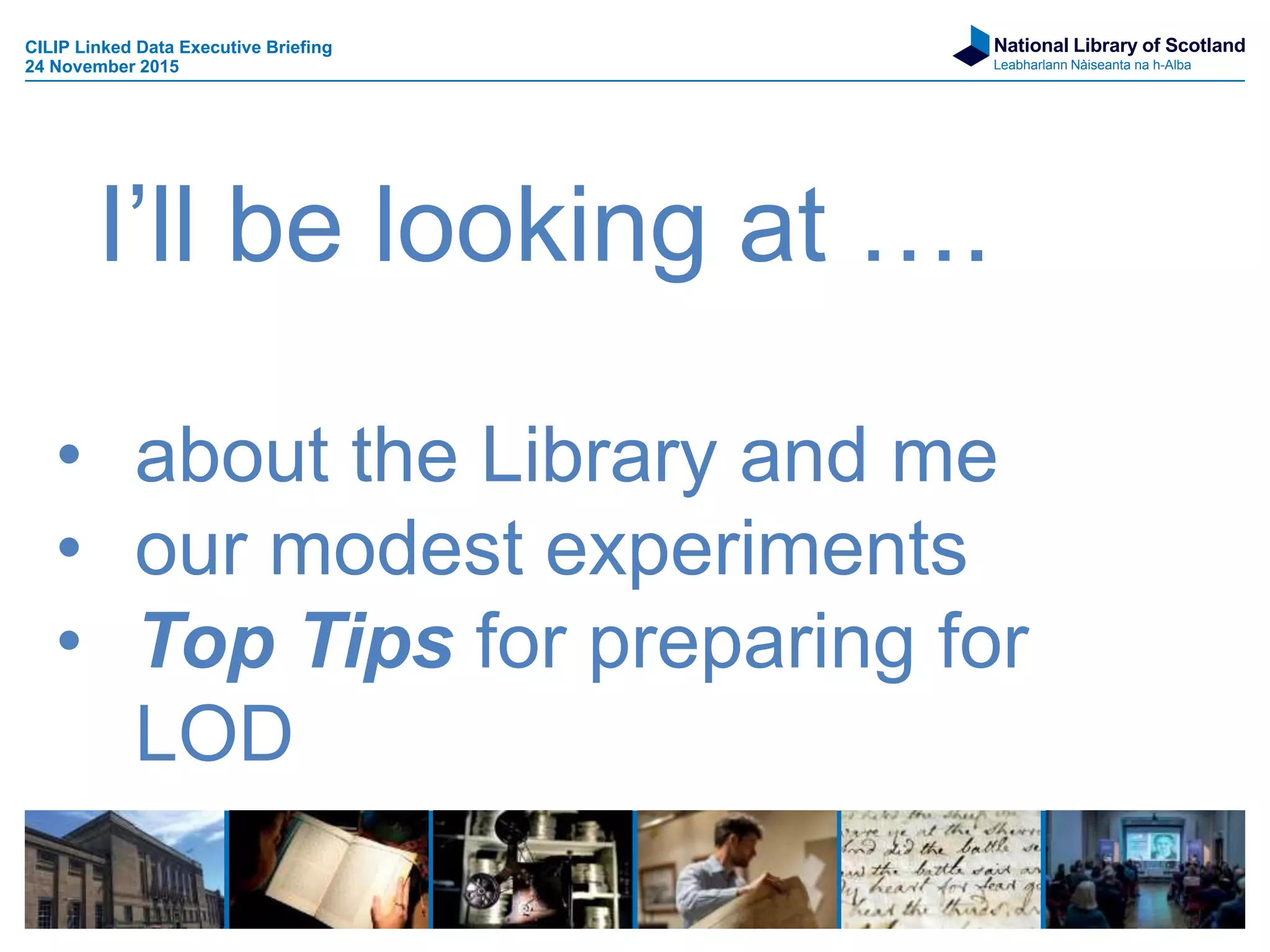 National Library of Scotland
Leabharlann Nàiseanta na h-Alba
• about the Library and me
• our modest experiments
• Top Tips for preparing for
LOD
I’ll be looking at ….
CILIP Linked Data Executive Briefing
24 November 2015
 