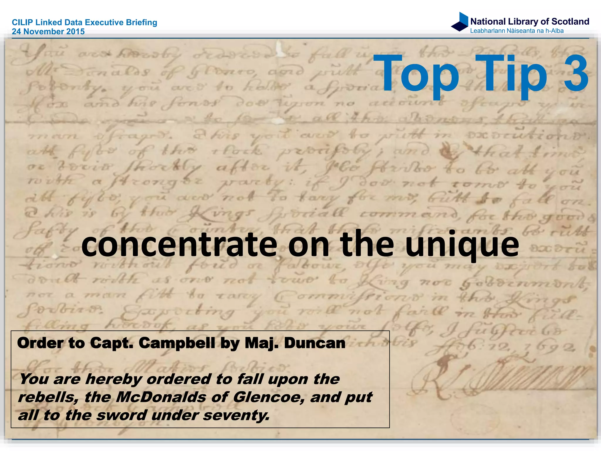 National Library of Scotland
Leabharlann Nàiseanta na h-Alba
concentrate on the unique
Order to Capt. Campbell by Maj. Duncan
You are hereby ordered to fall upon the
rebells, the McDonalds of Glencoe, and put
all to the sword under seventy.
CILIP Linked Data Executive Briefing
24 November 2015
Top Tip 3
 