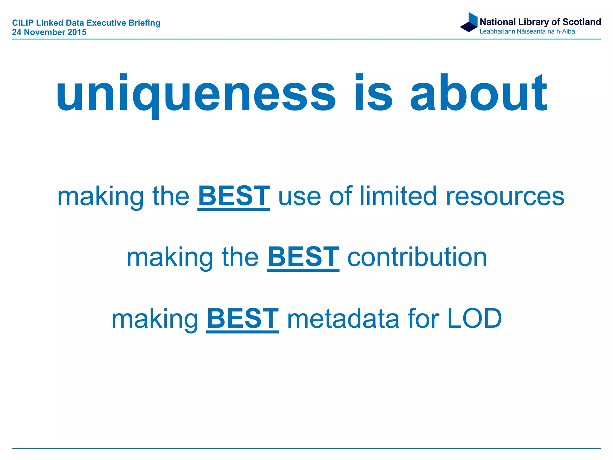 National Library of Scotland
Leabharlann Nàiseanta na h-Alba
uniqueness is about
making the BEST use of limited resources
making the BEST contribution
making BEST metadata for LOD
CILIP Linked Data Executive Briefing
24 November 2015
 