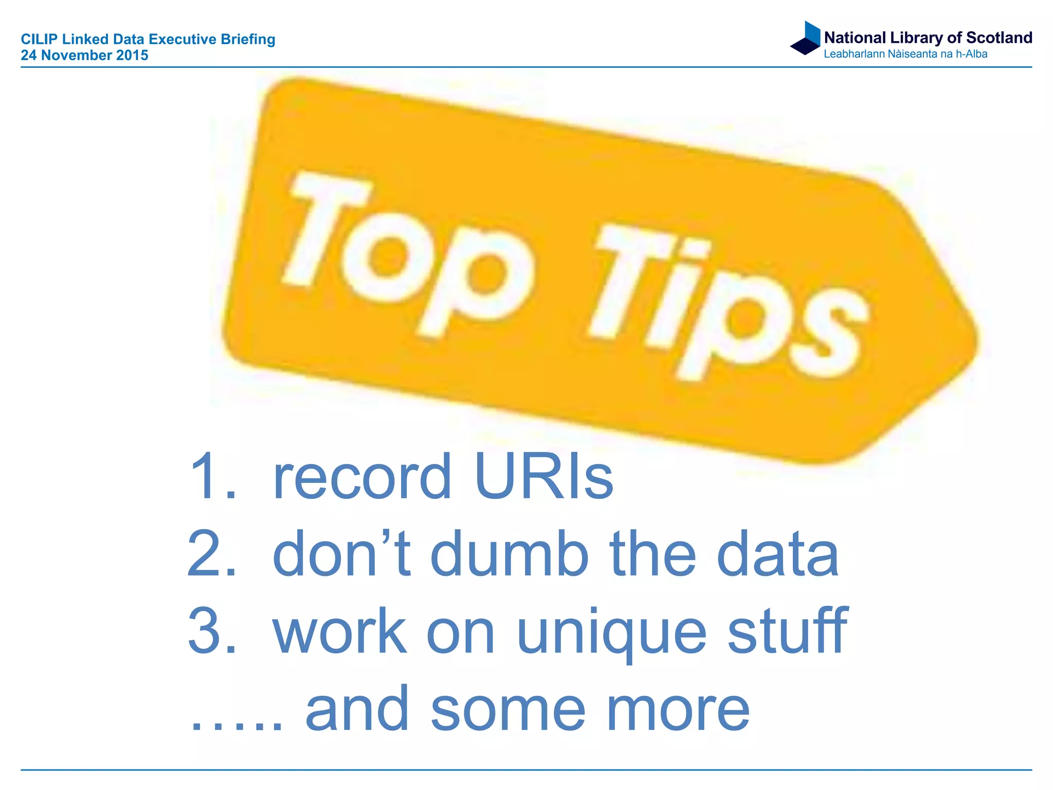 National Library of Scotland
Leabharlann Nàiseanta na h-Alba
1. record URIs
2. don’t dumb the data
3. work on unique stuff
….. and some more
CILIP Linked Data Executive Briefing
24 November 2015
 