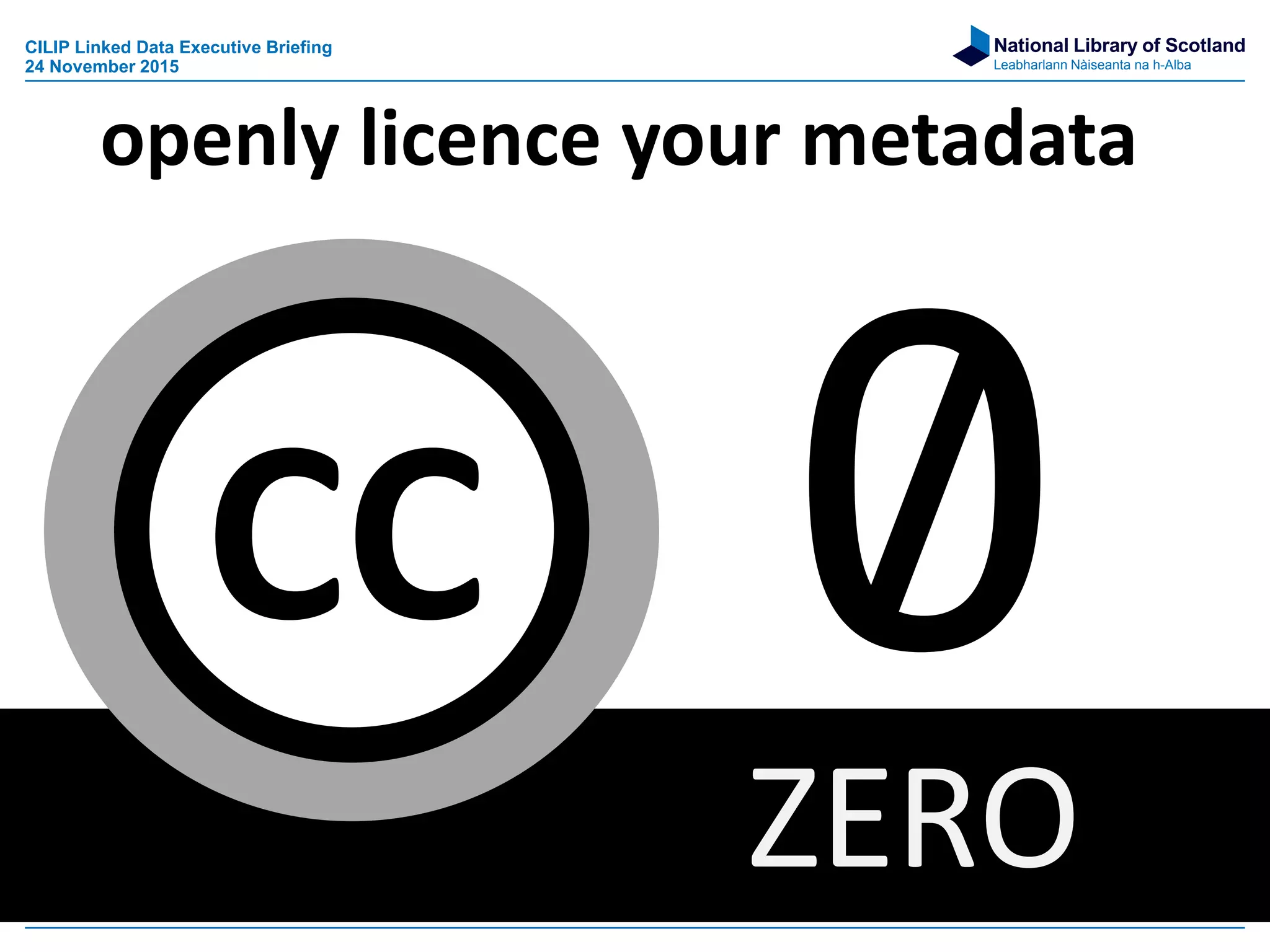 National Library of Scotland
Leabharlann Nàiseanta na h-Alba
ZERO
CC
openly licence your metadata
CILIP Linked Data Executive Briefing
24 November 2015
 