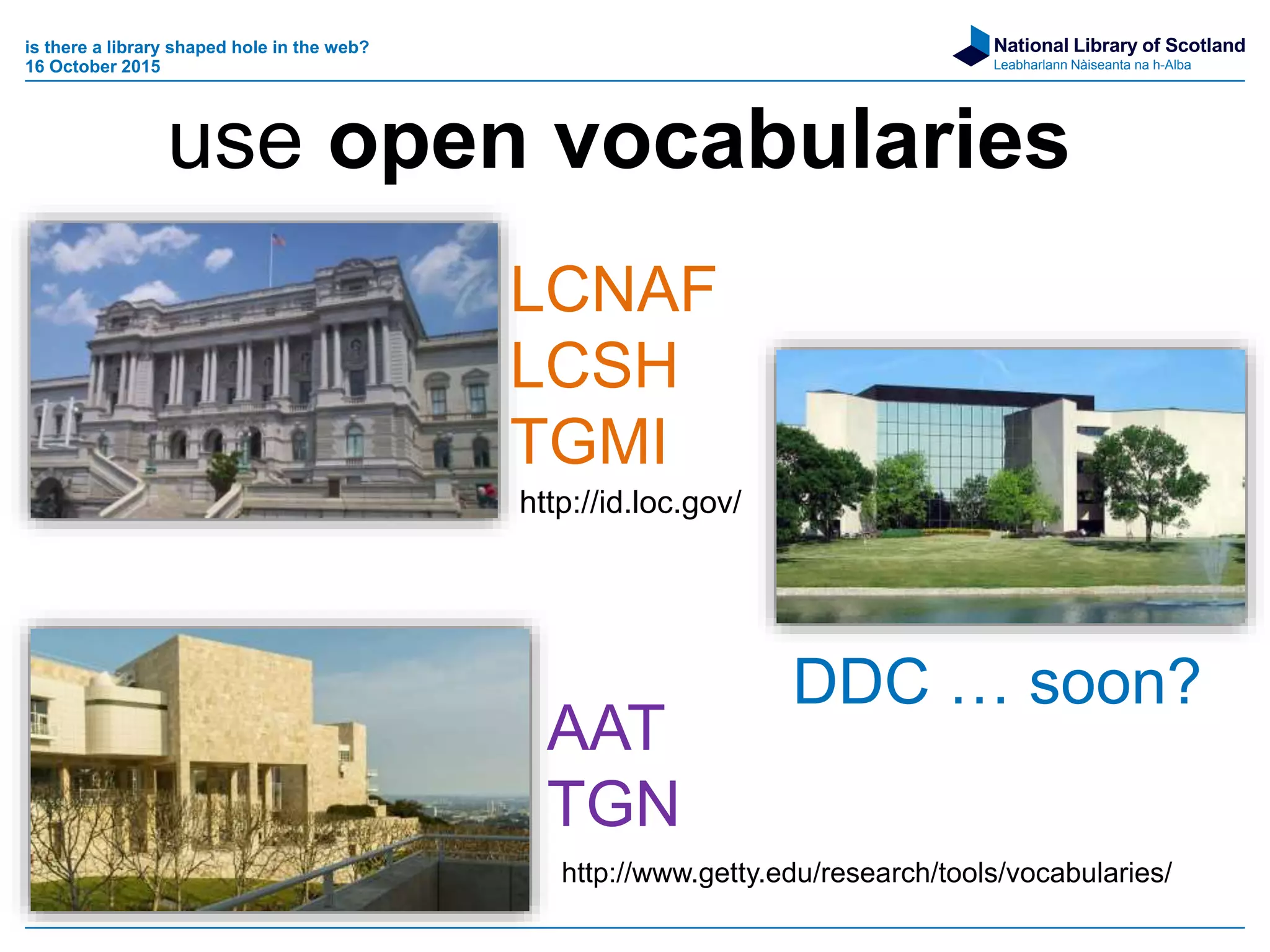 National Library of Scotland
Leabharlann Nàiseanta na h-Alba
is there a library shaped hole in the web?
16 October 2015
LCNAF
LCSH
TGMI
AAT
TGN
DDC … soon?
http://id.loc.gov/
http://www.getty.edu/research/tools/vocabularies/
use open vocabularies
 