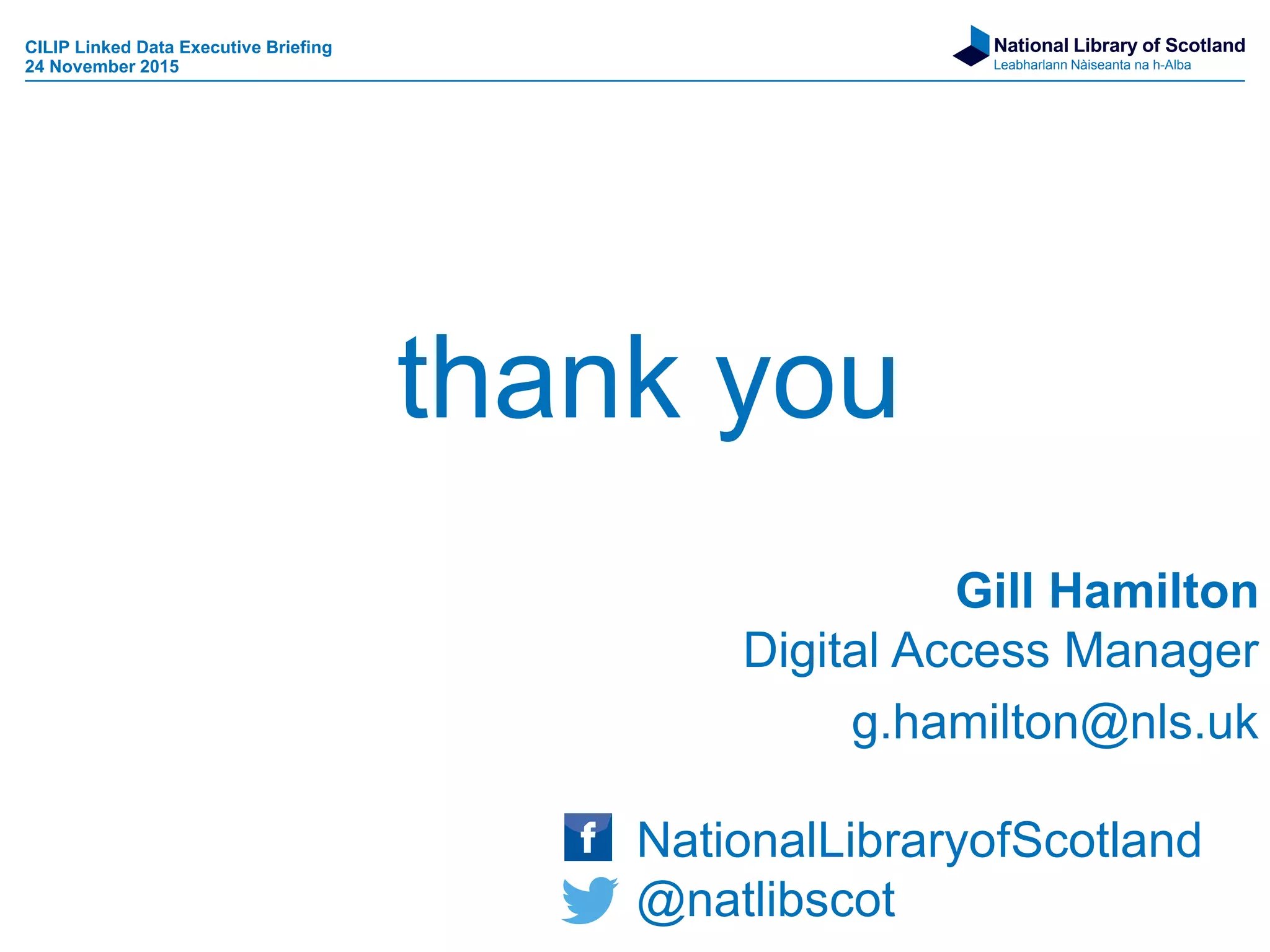 National Library of Scotland
Leabharlann Nàiseanta na h-Alba
Gill Hamilton
Digital Access Manager
g.hamilton@nls.uk
NationalLibraryofScotland
@natlibscot
thank you
CILIP Linked Data Executive Briefing
24 November 2015
 