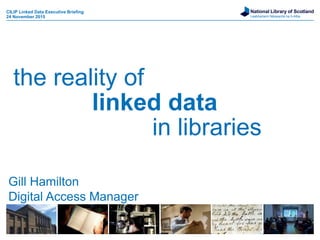 National Library of Scotland
Leabharlann Nàiseanta na h-Alba
the reality of
linked data
in libraries
CILIP Linked Data Executive Briefing
24 November 2015
Gill Hamilton
Digital Access Manager
 