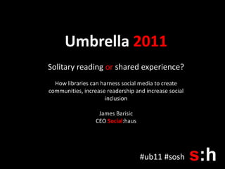 Umbrella 2011 Solitary reading or shared experience? How libraries can harness social media to create communities, increase readership and increase social inclusion James Barisic CEO Social:haus #ub11 #sosh 