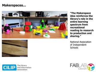 Makerspaces...
“The Makerspace
idea reinforces the
library’s role in the
entire learning
spectrum from
recreational
reading to research
to production and
sharing.”
National Association
of Independent
Schools
 