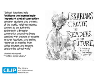 “School librarians help
facilitate the increasingly
important global connection
between students and the rest
of the world, helping students
connect to an authentic
audience in a broader
community, arranging Skype
sessions with authors or experts
in other locations, and culling
resources as needed from
varied sources and experts
outside the school walls”
Elizabeth Abarbanel
“The New School Library”
 