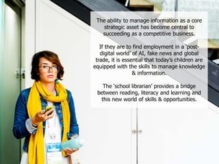 The ability to manage information as a core
strategic asset has become central to
succeeding as a competitive business.
If they are to find employment in a ‘post-
digital world’ of AI, fake news and global
trade, it is essential that today’s children are
equipped with the skills to manage knowledge
& information.
The ‘school librarian’ provides a bridge
between reading, literacy and learning and
this new world of skills & opportunities.
 