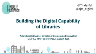 Building the Digital Capability
of Libraries
Adam Micklethwaite, Director of Business and Innovation
CILIP ILG MmIT conference, 5 August 2016
@TinderFdn
@ajm_digital
 