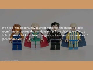 cc: levork - https://www.flickr.com/photos/86805026@N00
We need “the opportunity to grant ourselves the mental “elbow
room” needed to free the cognitive miser from digging itself into a
hole. It takes a trickster to let the genie out and make us see afresh.”
(Ackermann 2015, p. 410)
 