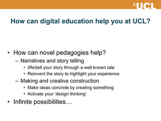 How can digital education help you at UCL?
• How can novel pedagogies help?
– Narratives and story telling
• (Re)tell your story through a well known tale
• Reinvent the story to highlight your experience
– Making and creative construction
• Make ideas concrete by creating something
• Activate your ‘design thinking’
• Infinite possibilities…
 