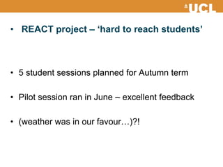 • REACT project – ‘hard to reach students’
• 5 student sessions planned for Autumn term
• Pilot session ran in June – excellent feedback
• (weather was in our favour…)?!
 