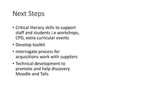 Next Steps
• Critical literacy skills to support
staff and students i.e workshops,
CPD, extra curricular events
• Develop toolkit
• Interrogate process for
acquisitions work with suppliers
• Technical development to
promote and help discovery
Moodle and Talis
 