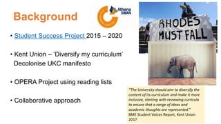 Background
• Student Success Project 2015 – 2020
• Kent Union – ‘Diversify my curriculum’
Decolonise UKC manifesto
• OPERA Project using reading lists
• Collaborative approach
“The University should aim to diversify the
content of its curriculum and make it more
inclusive, starting with reviewing curricula
to ensure that a range of ideas and
academic thoughts are represented.”
BME Student Voices Report, Kent Union
2017
 