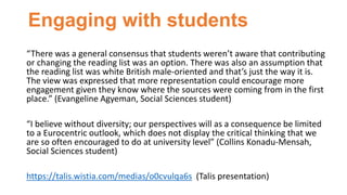 Engaging with students
“There was a general consensus that students weren’t aware that contributing
or changing the reading list was an option. There was also an assumption that
the reading list was white British male-oriented and that’s just the way it is.
The view was expressed that more representation could encourage more
engagement given they know where the sources were coming from in the first
place.” (Evangeline Agyeman, Social Sciences student)
“I believe without diversity; our perspectives will as a consequence be limited
to a Eurocentric outlook, which does not display the critical thinking that we
are so often encouraged to do at university level” (Collins Konadu-Mensah,
Social Sciences student)
https://talis.wistia.com/medias/o0cvulqa6s (Talis presentation)
 