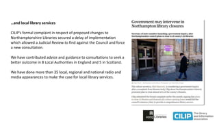 …and local library services
CILIP’s formal complaint in respect of proposed changes to
Northamptonshire Libraries secured a delay of implementation
which allowed a Judicial Review to find against the Council and force
a new consultation.
We have contributed advice and guidance to consultations to seek a
better outcome in 8 Local Authorities in England and 5 in Scotland.
We have done more than 35 local, regional and national radio and
media appearances to make the case for local library services.
 