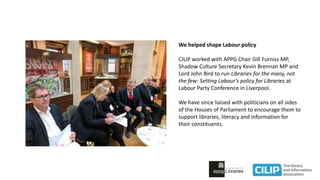 We helped shape Labour policy
CILIP worked with APPG Chair Gill Furniss MP,
Shadow Culture Secretary Kevin Brennan MP and
Lord John Bird to run Libraries for the many, not
the few: Setting Labour’s policy for Libraries at
Labour Party Conference in Liverpool.
We have since liaised with politicians on all sides
of the Houses of Parliament to encourage them to
support libraries, literacy and information for
their constituents.
 