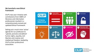 We launched a new Ethical
Framework
CILIP’s two-year initiative with
contributions from 1000’s of
librarians and information
professionals resulted in a
comprehensively revised and
updated Ethical Framework.
Setting out a much more ‘active’
agenda for our profession to
‘uphold, promote and defend’
human rights, equality, civil
liberties and creative and
intellectual freedom, backed by
CILIP as their professional
association.
 