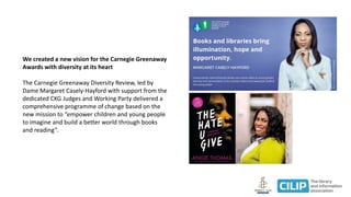 We created a new vision for the Carnegie Greenaway
Awards with diversity at its heart
The Carnegie Greenaway Diversity Review, led by
Dame Margaret Casely-Hayford with support from the
dedicated CKG Judges and Working Party delivered a
comprehensive programme of change based on the
new mission to “empower children and young people
to imagine and build a better world through books
and reading”.
 