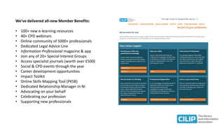 We’ve delivered all-new Member Benefits:
• 100+ new e-learning resources
• 40+ CPD webinars
• Online community of 5000+ professionals
• Dedicated Legal Advice Line
• Information Professional magazine & app
• Join any of 20+ Special Interest Groups
• Access specialist journals (worth over £500)
• Social & CPD events through the year
• Career development opportunities
• Impact Toolkit
• Online Skills Mapping Tool (PKSB)
• Dedicated Relationship Manager in NI
• Advocating on your behalf
• Celebrating our profession
• Supporting new professionals
 