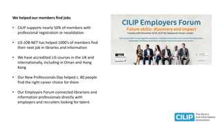 We helped our members find jobs
• CILIP supports nearly 50% of members with
professional registration or revalidation
• LIS-JOB-NET has helped 1000’s of members find
their next job in libraries and information
• We have accredited LIS courses in the UK and
internationally, including in Oman and Hong
Kong
• Our New Professionals Day helped c. 80 people
find the right career choice for them
• Our Employers Forum connected librarians and
information professionals directly with
employers and recruiters looking for talent
 