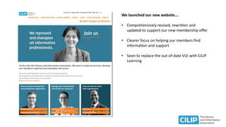 We launched our new website….
• Comprehensively revised, rewritten and
updated to support our new membership offer
• Clearer focus on helping our members find
information and support
• Soon to replace the out-of-date VLE with CILIP
Learning
 