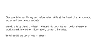 Our goal is to put library and information skills at the heart of a democratic,
equal and prosperous society.
We do this by being the best membership body we can be for everyone
working in knowledge, information, data and libraries.
So what did we do for you in 2018?
 