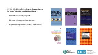 We provided thought leadership through Facet,
the sector’s leading specialist publisher…
• 200+ titles currently in print
• 50+ new titles currently underway
• 30 preliminary discussions with new authors
 