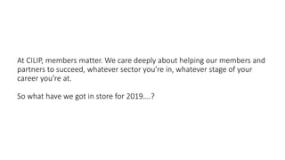 At CILIP, members matter. We care deeply about helping our members and
partners to succeed, whatever sector you’re in, whatever stage of your
career you’re at.
So what have we got in store for 2019….?
 