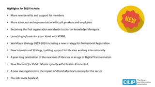 Highlights for 2019 include:
• More new benefits and support for members
• More advocacy and representation with policymakers and employers
• Becoming the first organisation worldwide to charter Knowledge Managers
• Launching Information as an Asset with KPMG
• Workforce Strategy 2019-2024 including a new strategy for Professional Registration
• New International Strategy, building support for libraries working internationally
• A year-long celebration of the new role of libraries in an age of Digital Transformation
• New Blueprint for Public Libraries jointly with Libraries Connected
• A new investigation into the impact of AI and Machine Learning for the sector
• Plus lots more besides!
 
