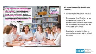 We made the case for Great School
Libraries:
• Joint CILIP/CILIP SLG/SLA initiative
• Encouraging Head Teachers to see
the value and impact of a
professionally-staffed school library
on attainment, inspection and the
‘value add’ for learners
• Developing an evidence base to
support better advocacy for school
librarians
 