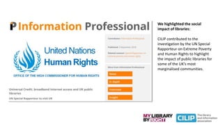 We highlighted the social
impact of libraries:
CILIP contributed to the
investigation by the UN Special
Rapporteur on Extreme Poverty
and Human Rights to highlight
the impact of public libraries for
some of the UK’s most
marginalised communities.
 