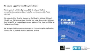 We secured support for new library investment
Working jointly with the Big Issue, CILIP developed the first
comprehensive, evidence-based case for new investment in Public
Libraries.
We presented the Case for Support to the Libraries Minister Michael
Ellis MP and the Communities, Housing and Local Government Minister,
Rishi Sunak MP at a specially-convened session of the Libraries All-Party
Parliamentary Group.
We secured the Ministers’ commitment to championing library funding
through the 2019 Governmental Spending Review.
 