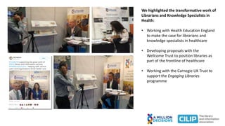 We highlighted the transformative work of
Librarians and Knowledge Specialists in
Health:
• Working with Health Education England
to make the case for librarians and
knowledge specialists in healthcare
• Developing proposals with the
Wellcome Trust to position libraries as
part of the frontline of healthcare
• Working with the Carnegie UK Trust to
support the Engaging Libraries
programme
 