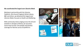 We coordinated the largest-ever Libraries Week
Working in partnership with the Libraries
Taskforce, Arts Council England, British Library,
BBC and others, we delivered the largest-ever
Libraries Week, focused on Health and Wellbeing.
With community choirs singing across the UK and
activities in all types of library, we secured a
social reach of over 12m people and positive
coverage for libraries across all platforms.
 