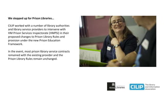We stepped up for Prison Libraries…
CILIP worked with a number of library authorities
and library service providers to intervene with
HM Prison Services Inspectorate (HMPSI) in their
proposed changes to Prison Library Rules and
provision under the new Prison Education
Framework.
In the event, most prison library service contracts
remained with the existing provider and the
Prison Library Rules remain unchanged.
 