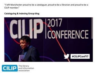 “I left Manchester proud to be a cataloguer, proud to be a librarian and proud to be a
CILIP member.”
Cataloguing & Indexing Group blog
 