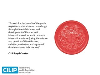 “To work for the benefit of the public
to promote education and knowledge
through the establishment and
development of libraries and
information services and to advance
information science (being the science
and practice of the collection,
collation, evaluation and organised
dissemination of information)”
CILIP Royal Charter
 