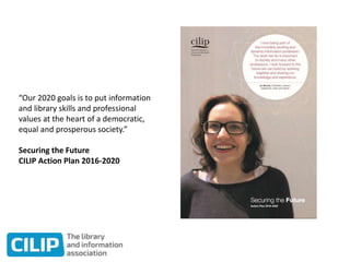 “Our 2020 goals is to put information
and library skills and professional
values at the heart of a democratic,
equal and prosperous society.”
Securing the Future
CILIP Action Plan 2016-2020
 
