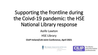 Supporting the frontline during
the Coivd-19 pandemic: the HSE
National Library response
Aoife Lawton
HSE Library
CILIP Ireland/LAI Joint Conference, April 2021
 